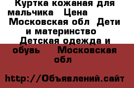 Куртка кожаная для мальчика › Цена ­ 1 000 - Московская обл. Дети и материнство » Детская одежда и обувь   . Московская обл.